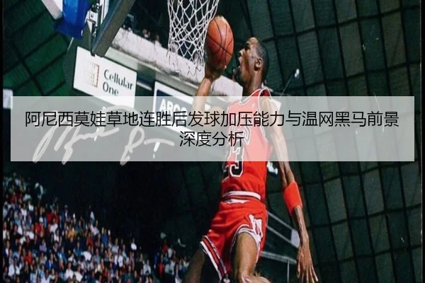 阿尼西莫娃草地连胜后发球加压能力与温网黑马前景深度分析
