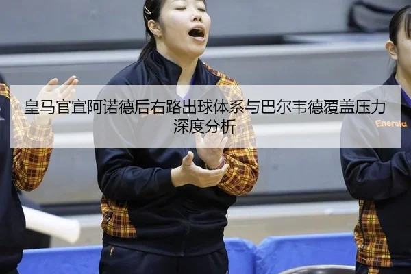 皇马官宣阿诺德后右路出球体系与巴尔韦德覆盖压力深度分析